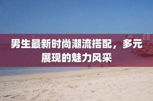 男生最新时尚潮流搭配，多元展现的魅力风采