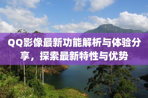 QQ影像最新功能解析与体验分享，探索最新特性与优势