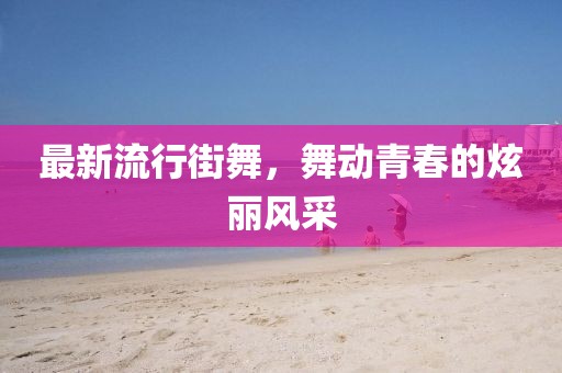 最新流行街舞，舞动青春的炫丽风采