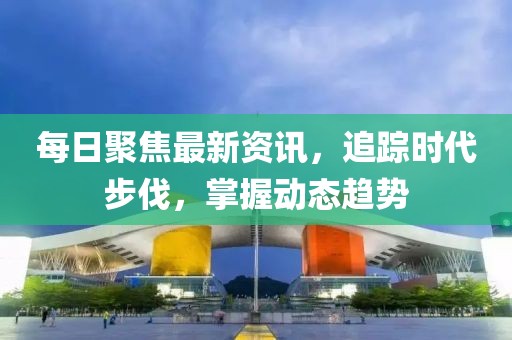 每日聚焦最新资讯，追踪时代步伐，掌握动态趋势