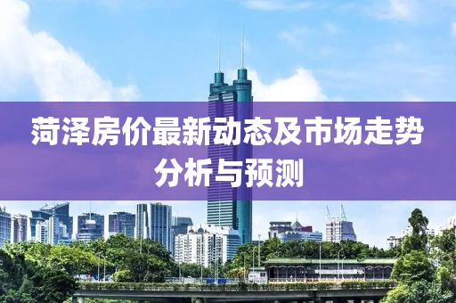 菏泽房价最新动态及市场走势分析与预测