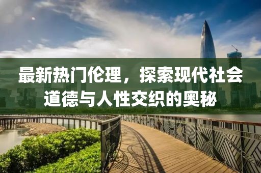 最新热门伦理，探索现代社会道德与人性交织的奥秘