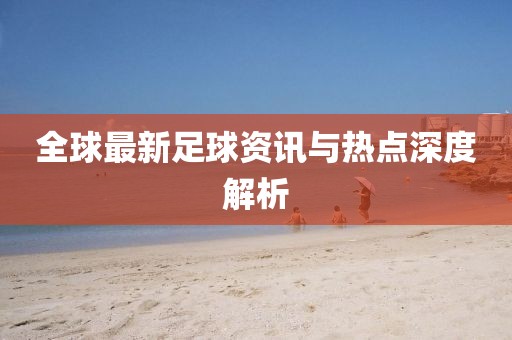 全球最新足球资讯与热点深度解析