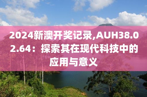 2024新澳开奖记录,AUH38.02.64：探索其在现代科技中的应用与意义