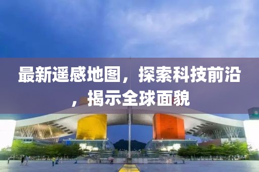 最新遥感地图，探索科技前沿，揭示全球面貌