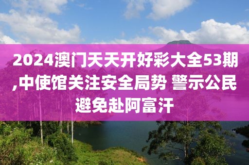 2024澳门天天开好彩大全53期,中使馆关注安全局势 警示公民避免赴阿富汗