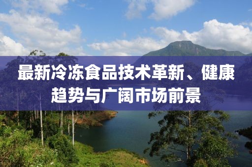 最新冷冻食品技术革新、健康趋势与广阔市场前景