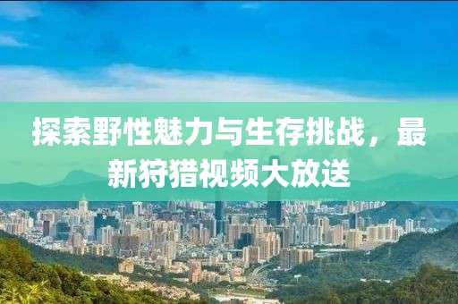 探索野性魅力与生存挑战，最新狩猎视频大放送