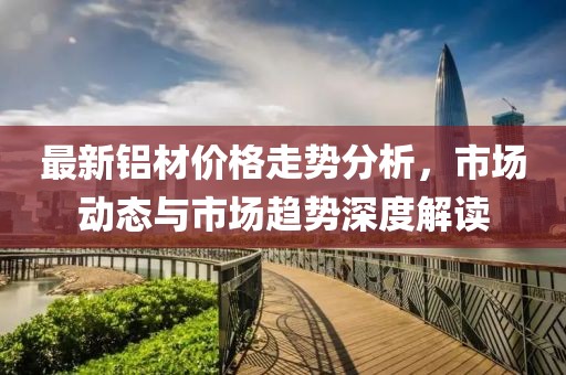 最新铝材价格走势分析，市场动态与市场趋势深度解读