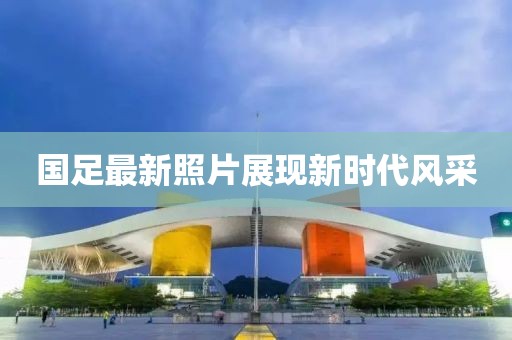 国足最新照片展现新时代风采
