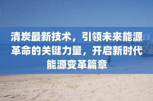 清炭最新技术，引领未来能源革命的关键力量，开启新时代能源变革篇章