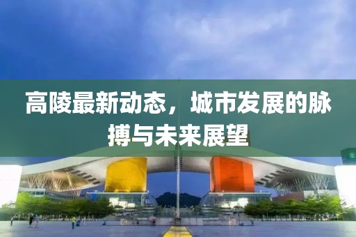 高陵最新动态，城市发展的脉搏与未来展望