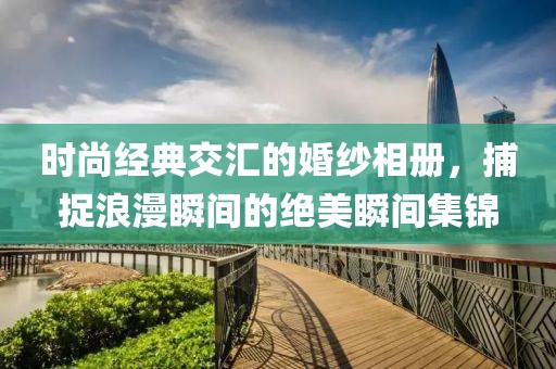 时尚经典交汇的婚纱相册，捕捉浪漫瞬间的绝美瞬间集锦