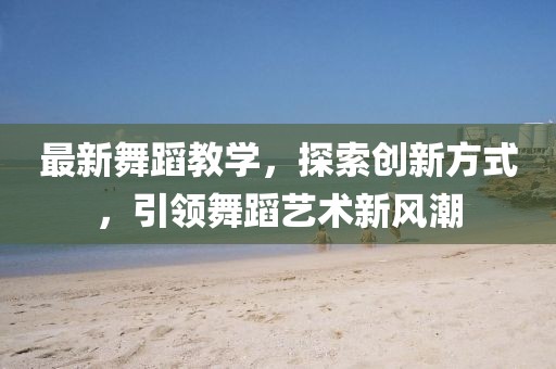 最新舞蹈教学，探索创新方式，引领舞蹈艺术新风潮