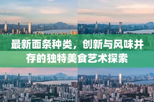 最新面条种类，创新与风味并存的独特美食艺术探索
