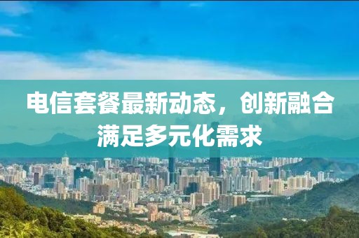 电信套餐最新动态，创新融合满足多元化需求