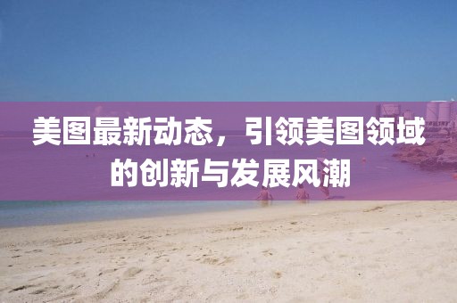 美图最新动态，引领美图领域的创新与发展风潮