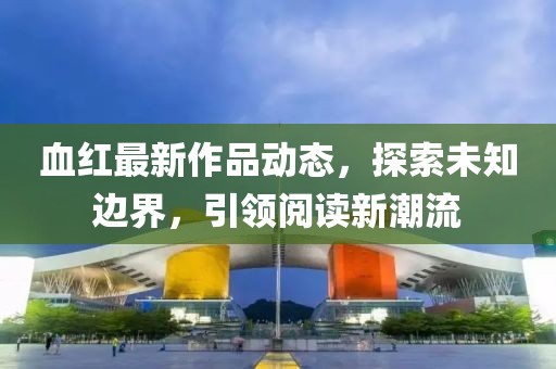 血红最新作品动态，探索未知边界，引领阅读新潮流