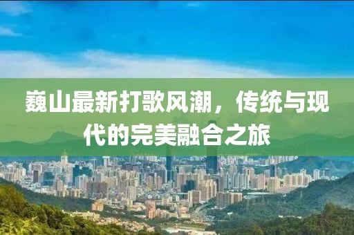 巍山最新打歌风潮，传统与现代的完美融合之旅