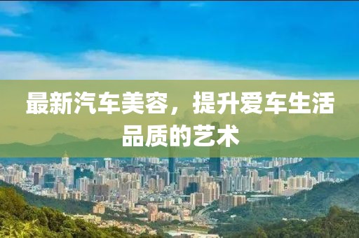 最新汽车美容，提升爱车生活品质的艺术