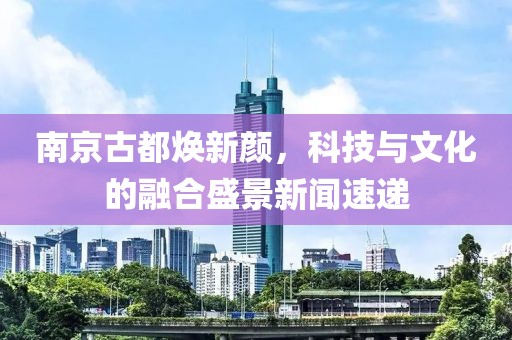 南京古都焕新颜，科技与文化的融合盛景新闻速递
