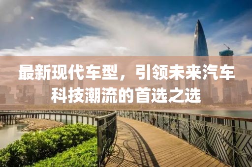 最新现代车型，引领未来汽车科技潮流的首选之选
