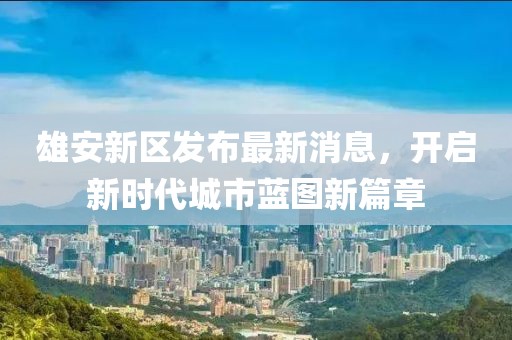 雄安新区发布最新消息，开启新时代城市蓝图新篇章