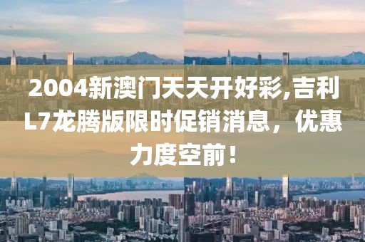 2004新澳门天天开好彩,吉利L7龙腾版限时促销消息，优惠力度空前！