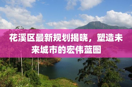 花溪区最新规划揭晓，塑造未来城市的宏伟蓝图