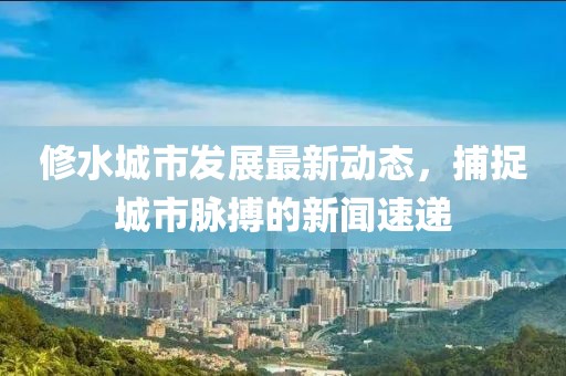 修水城市发展最新动态，捕捉城市脉搏的新闻速递