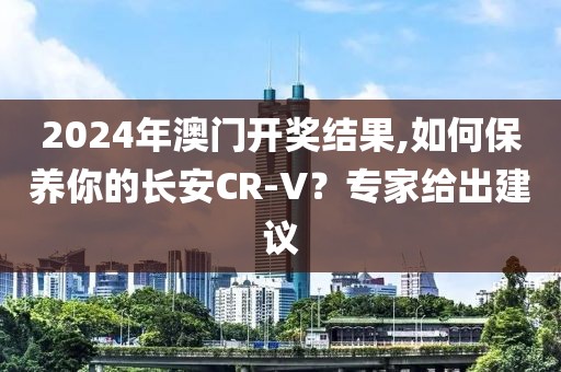 2024年澳门开奖结果,如何保养你的长安CR-V？专家给出建议