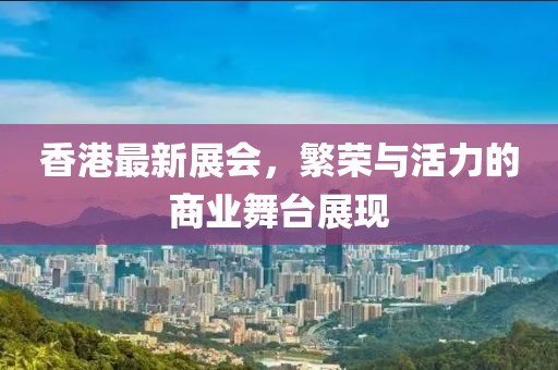 香港最新展会，繁荣与活力的商业舞台展现