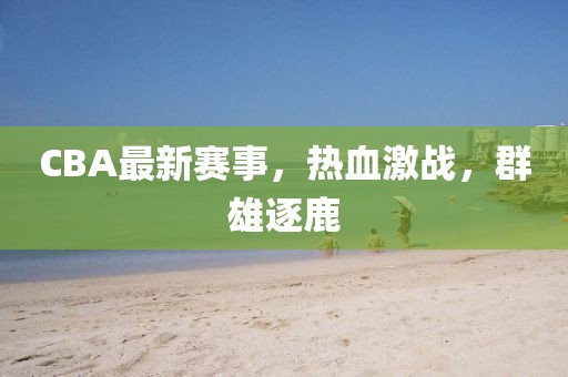 CBA最新赛事，热血激战，群雄逐鹿