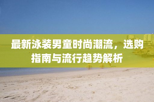 最新泳装男童时尚潮流，选购指南与流行趋势解析