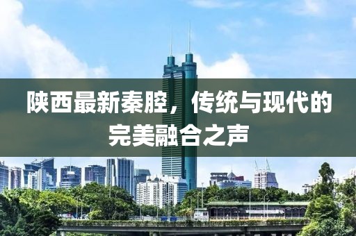 陕西最新秦腔，传统与现代的完美融合之声
