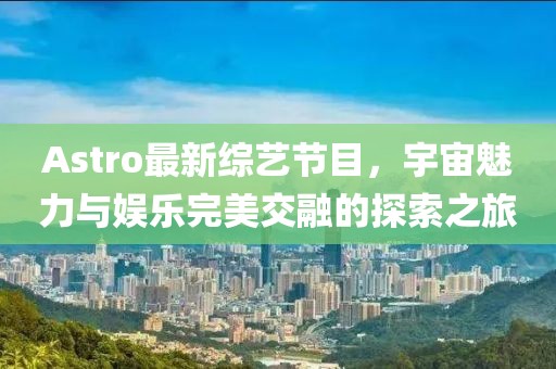 Astro最新综艺节目，宇宙魅力与娱乐完美交融的探索之旅