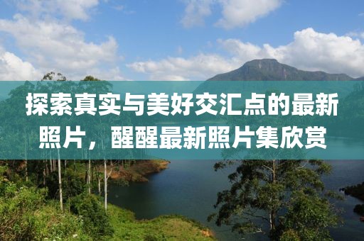 探索真实与美好交汇点的最新照片，醒醒最新照片集欣赏