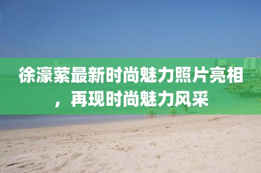 徐濠萦最新时尚魅力照片亮相，再现时尚魅力风采