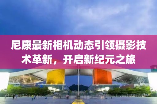 尼康最新相机动态引领摄影技术革新，开启新纪元之旅