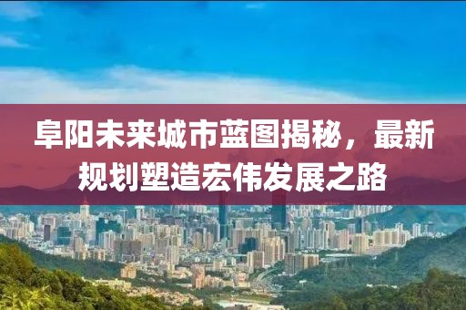 阜阳未来城市蓝图揭秘，最新规划塑造宏伟发展之路