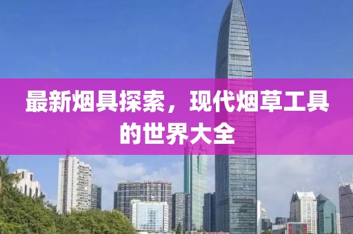 最新烟具探索，现代烟草工具的世界大全