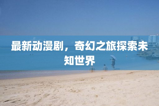最新动漫剧，奇幻之旅探索未知世界