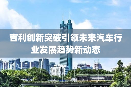 吉利创新突破引领未来汽车行业发展趋势新动态