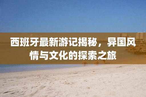 西班牙最新游记揭秘，异国风情与文化的探索之旅