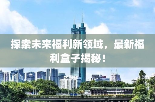 探索未来福利新领域，最新福利盒子揭秘！