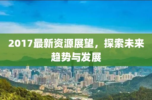 2017最新资源展望，探索未来趋势与发展