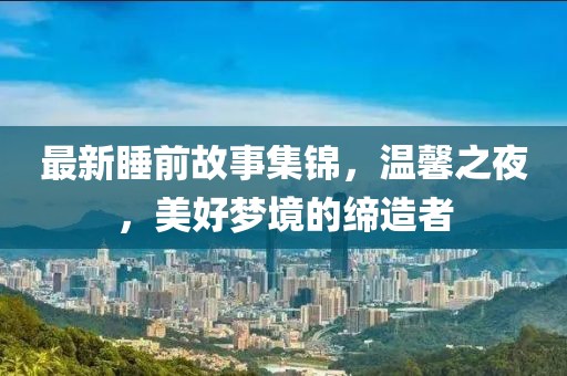 最新睡前故事集锦，温馨之夜，美好梦境的缔造者