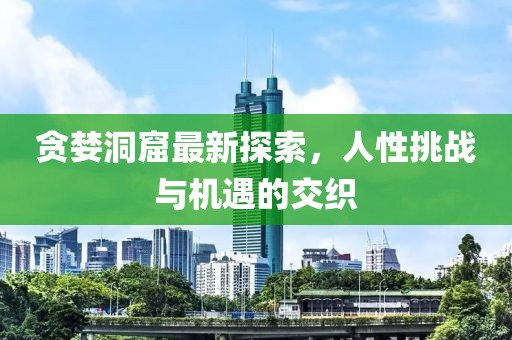 贪婪洞窟最新探索，人性挑战与机遇的交织