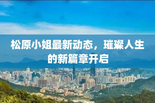 松原小姐最新动态，璀璨人生的新篇章开启