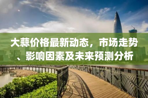 大蒜价格最新动态，市场走势、影响因素及未来预测分析
